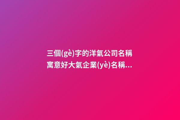 三個(gè)字的洋氣公司名稱 寓意好大氣企業(yè)名稱,起名之家